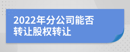 2022年分公司能否转让股权转让