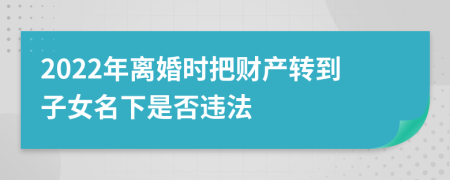 2022年离婚时把财产转到子女名下是否违法