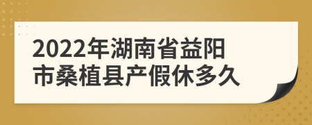 2022年湖南省益阳市桑植县产假休多久