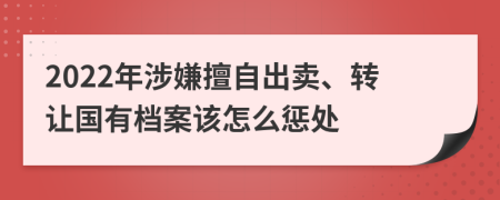 2022年涉嫌擅自出卖、转让国有档案该怎么惩处