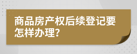 商品房产权后续登记要怎样办理？