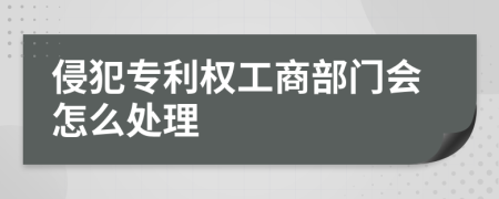 侵犯专利权工商部门会怎么处理