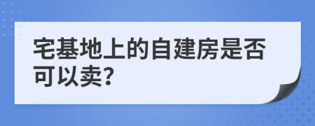 宅基地上的自建房是否可以卖？