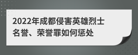 2022年成都侵害英雄烈士名誉、荣誉罪如何惩处