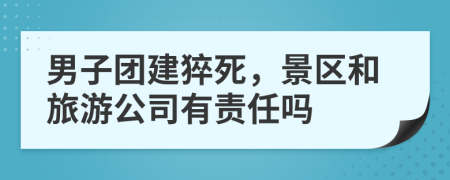 男子团建猝死，景区和旅游公司有责任吗