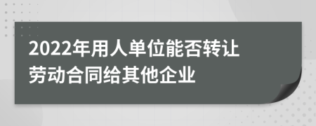 2022年用人单位能否转让劳动合同给其他企业