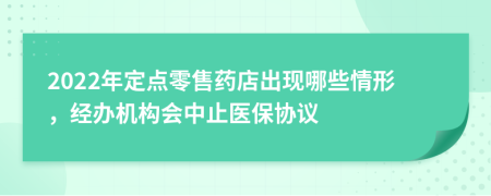 2022年定点零售药店出现哪些情形，经办机构会中止医保协议