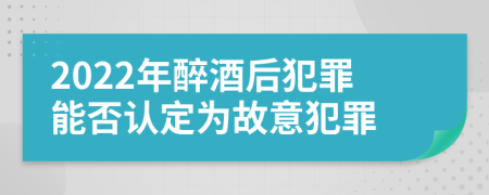 2022年醉酒后犯罪能否认定为故意犯罪