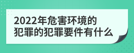 2022年危害环境的犯罪的犯罪要件有什么