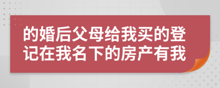 的婚后父母给我买的登记在我名下的房产有我