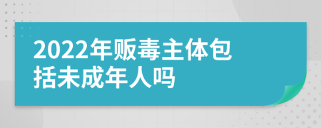 2022年贩毒主体包括未成年人吗