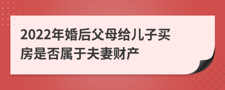 2022年婚后父母给儿子买房是否属于夫妻财产