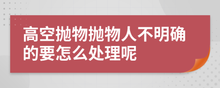 高空抛物抛物人不明确的要怎么处理呢