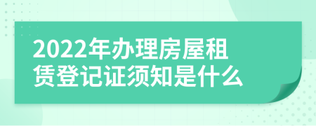 2022年办理房屋租赁登记证须知是什么