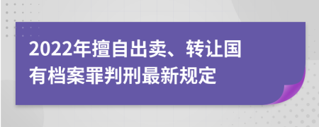 2022年擅自出卖、转让国有档案罪判刑最新规定