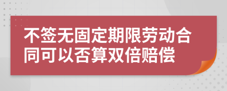 不签无固定期限劳动合同可以否算双倍赔偿