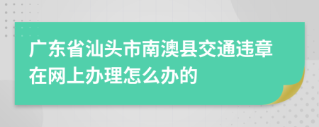 广东省汕头市南澳县交通违章在网上办理怎么办的