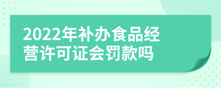 2022年补办食品经营许可证会罚款吗