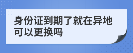 身份证到期了就在异地可以更换吗