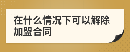 在什么情况下可以解除加盟合同
