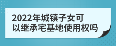 2022年城镇子女可以继承宅基地使用权吗