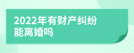 2022年有财产纠纷能离婚吗