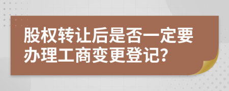 股权转让后是否一定要办理工商变更登记？