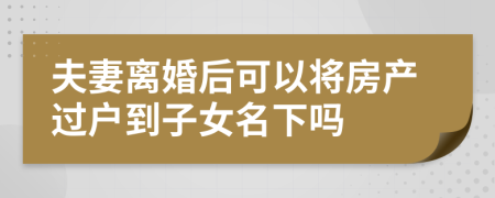 夫妻离婚后可以将房产过户到子女名下吗
