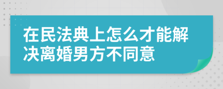 在民法典上怎么才能解决离婚男方不同意