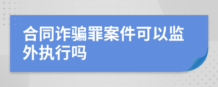 合同诈骗罪案件可以监外执行吗