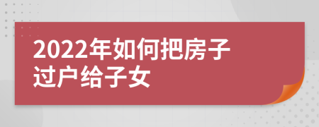 2022年如何把房子过户给子女