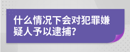 什么情况下会对犯罪嫌疑人予以逮捕？