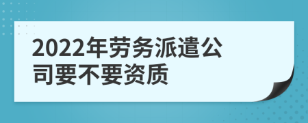 2022年劳务派遣公司要不要资质