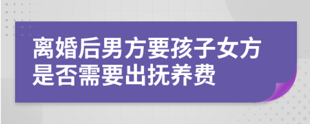 离婚后男方要孩子女方是否需要出抚养费