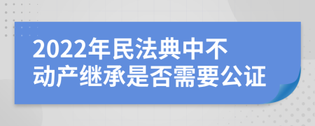 2022年民法典中不动产继承是否需要公证