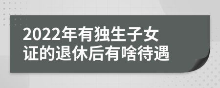 2022年有独生子女证的退休后有啥待遇