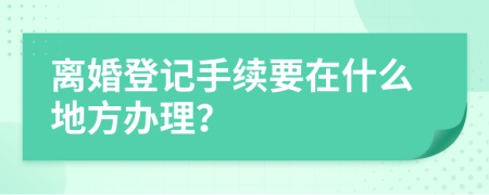 离婚登记手续要在什么地方办理？