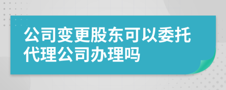 公司变更股东可以委托代理公司办理吗