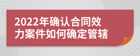 2022年确认合同效力案件如何确定管辖