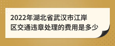 2022年湖北省武汉市江岸区交通违章处理的费用是多少