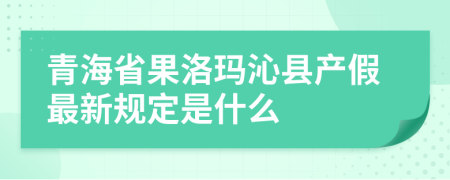 青海省果洛玛沁县产假最新规定是什么