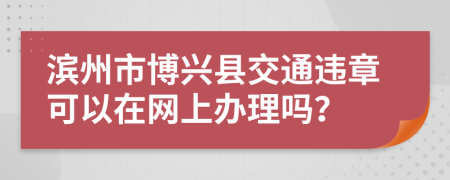 滨州市博兴县交通违章可以在网上办理吗？