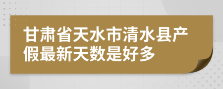 甘肃省天水市清水县产假最新天数是好多