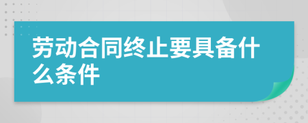 劳动合同终止要具备什么条件