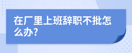 在厂里上班辞职不批怎么办?