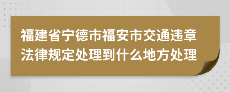 福建省宁德市福安市交通违章法律规定处理到什么地方处理