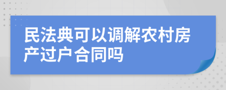 民法典可以调解农村房产过户合同吗