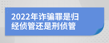 2022年诈骗罪是归经侦管还是刑侦管