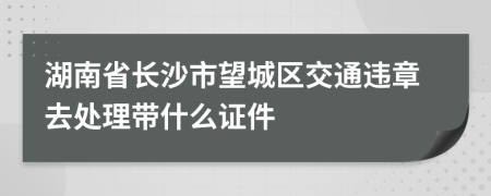 湖南省长沙市望城区交通违章去处理带什么证件