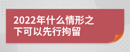 2022年什么情形之下可以先行拘留